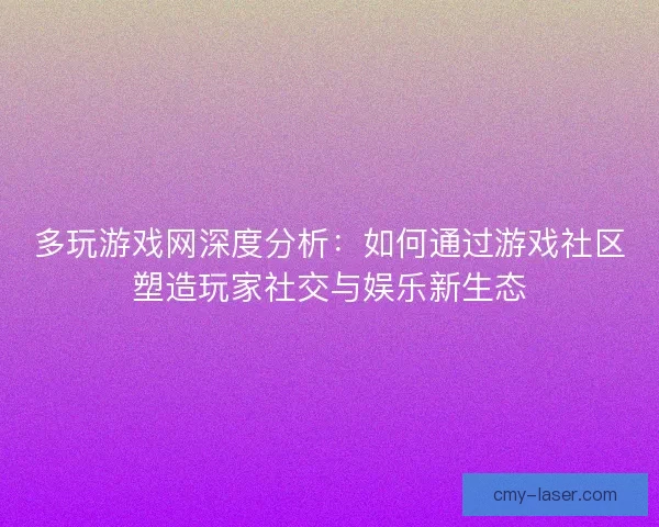 多玩游戏网深度分析：如何通过游戏社区塑造玩家社交与娱乐新生态