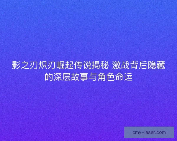 影之刃炽刃崛起传说揭秘 激战背后隐藏的深层故事与角色命运