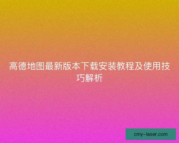 高德地图最新版本下载安装教程及使用技巧解析