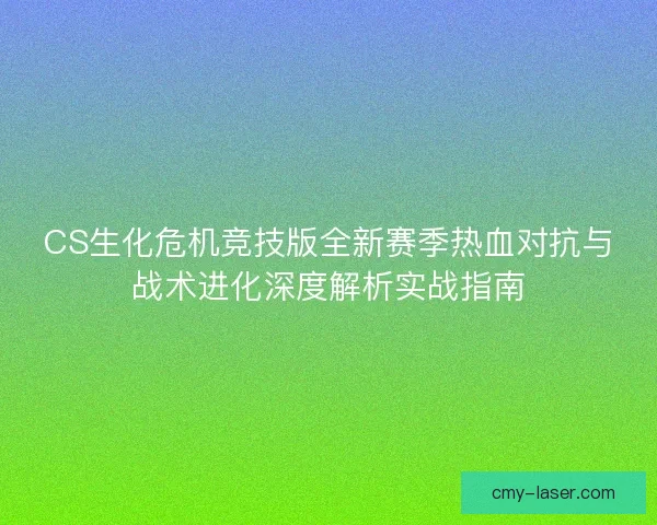 CS生化危机竞技版全新赛季热血对抗与战术进化深度解析实战指南