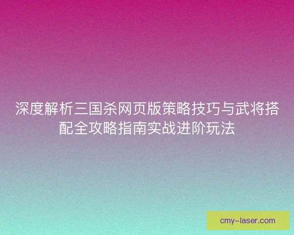 深度解析三国杀网页版策略技巧与武将搭配全攻略指南实战进阶玩法