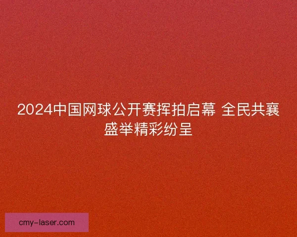 2024中国网球公开赛挥拍启幕 全民共襄盛举精彩纷呈