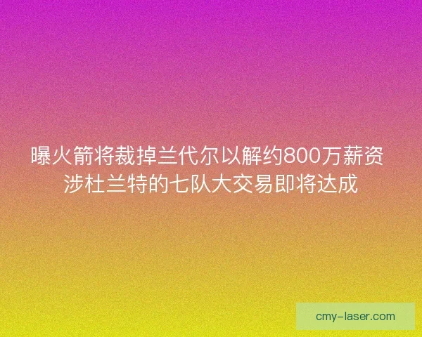 曝火箭将裁掉兰代尔以解约800万薪资 涉杜兰特的七队大交易即将达成