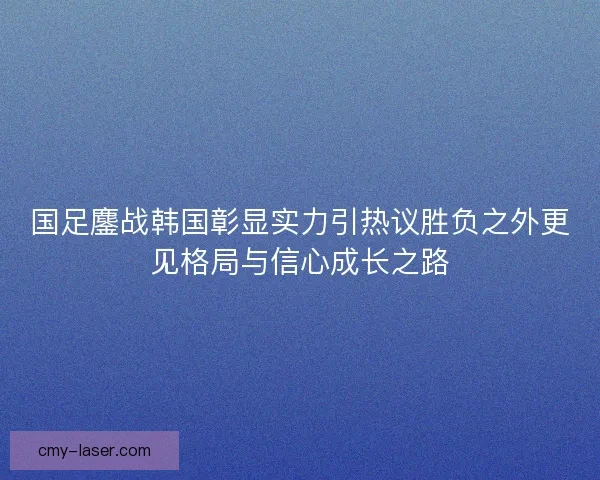 国足鏖战韩国彰显实力引热议胜负之外更见格局与信心成长之路