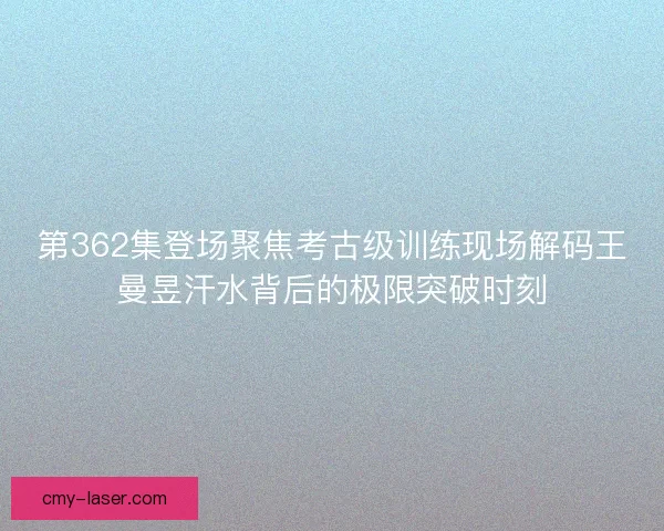 第362集登场聚焦考古级训练现场解码王曼昱汗水背后的极限突破时刻
