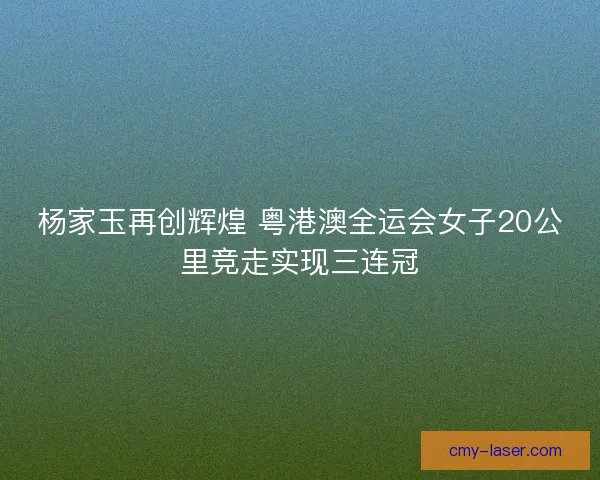杨家玉再创辉煌 粤港澳全运会女子20公里竞走实现三连冠