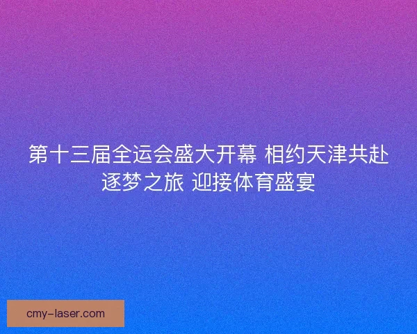 第十三届全运会盛大开幕 相约天津共赴逐梦之旅 迎接体育盛宴