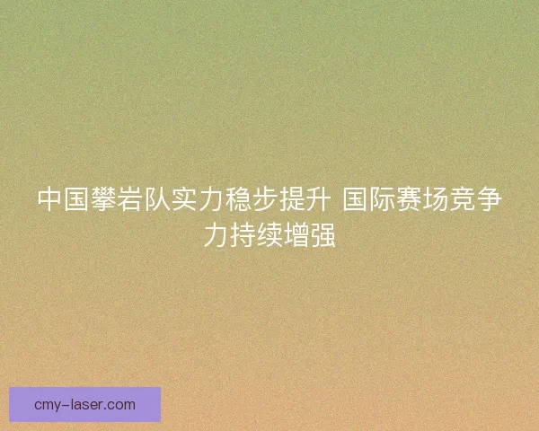 中国攀岩队实力稳步提升 国际赛场竞争力持续增强