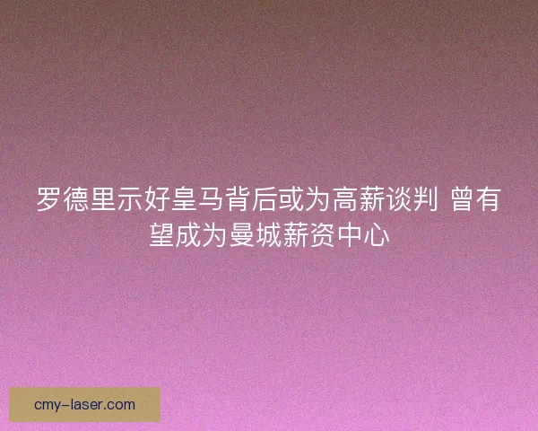 罗德里示好皇马背后或为高薪谈判 曾有望成为曼城薪资中心