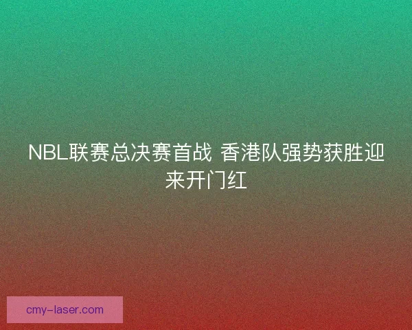 NBL联赛总决赛首战 香港队强势获胜迎来开门红 NBL联赛总决赛首战 香港队强势获胜迎来开门红